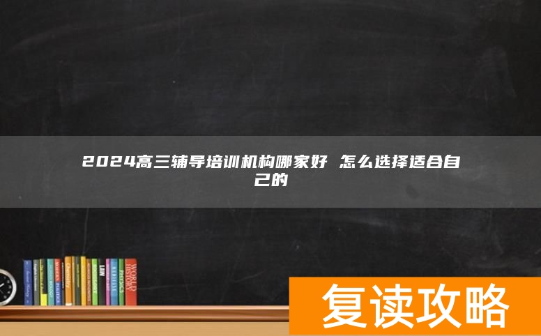 2024高三辅导培训机构哪家好 怎么选择适合自己的